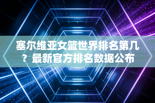 塞尔维亚女篮世界排名第几？最新官方排名数据公布
