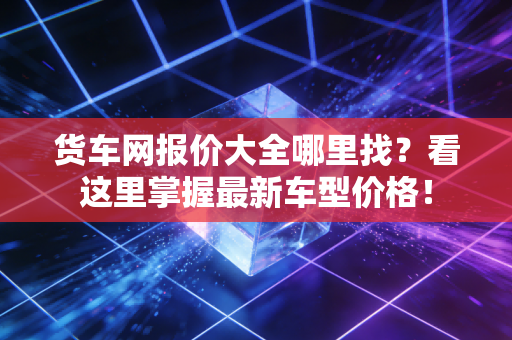 货车网报价大全哪里找？看这里掌握最新车型价格！