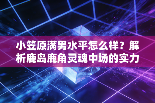 小笠原满男水平怎么样？解析鹿岛鹿角灵魂中场的实力