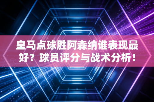 皇马点球胜阿森纳谁表现最好？球员评分与战术分析！