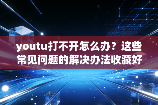 youtu打不开怎么办？这些常见问题的解决办法收藏好