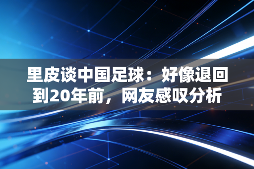 里皮谈中国足球：好像退回到20年前，网友感叹分析太扎心。