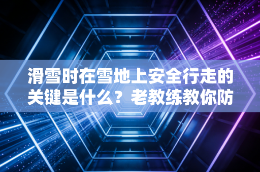 滑雪时在雪地上安全行走的关键是什么？老教练教你防摔技巧！