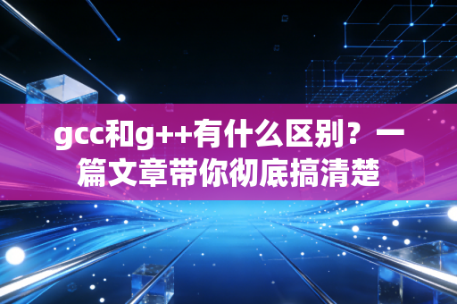 gcc和g++有什么区别？一篇文章带你彻底搞清楚