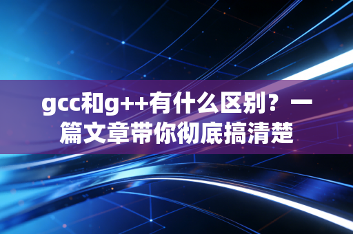 gcc和g++有什么区别？一篇文章带你彻底搞清楚