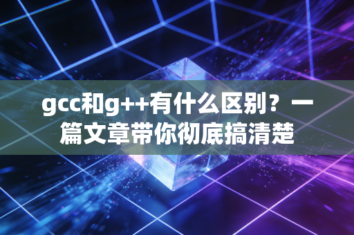 gcc和g++有什么区别？一篇文章带你彻底搞清楚