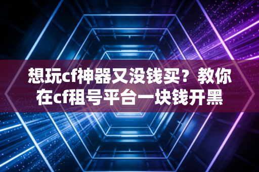 想玩cf神器又没钱买？教你在cf租号平台一块钱开黑