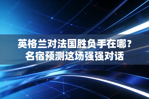 英格兰对法国胜负手在哪？名宿预测这场强强对话