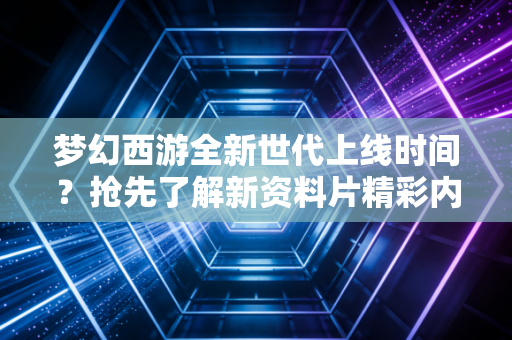 梦幻西游全新世代上线时间？抢先了解新资料片精彩内容！