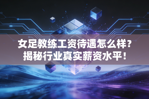 女足教练工资待遇怎么样？揭秘行业真实薪资水平！