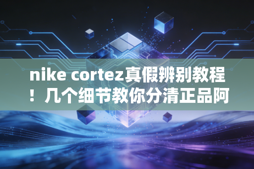 nike cortez真假辨别教程！几个细节教你分清正品阿甘鞋！