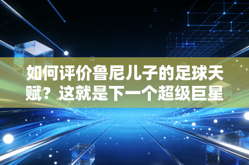 如何评价鲁尼儿子的足球天赋？这就是下一个超级巨星！
