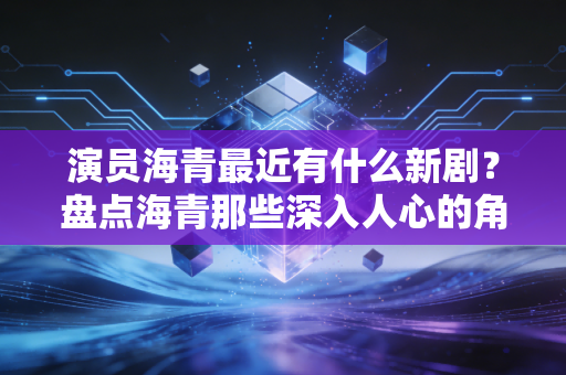 演员海青最近有什么新剧？盘点海青那些深入人心的角色！