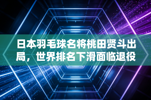 日本羽毛球名将桃田贤斗出局，世界排名下滑面临退役选择