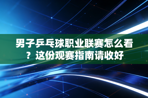 男子乒乓球职业联赛怎么看？这份观赛指南请收好