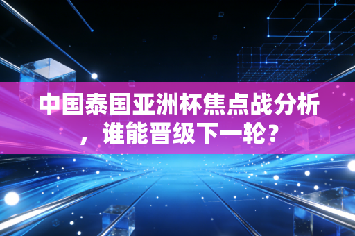 中国泰国亚洲杯焦点战分析，谁能晋级下一轮？