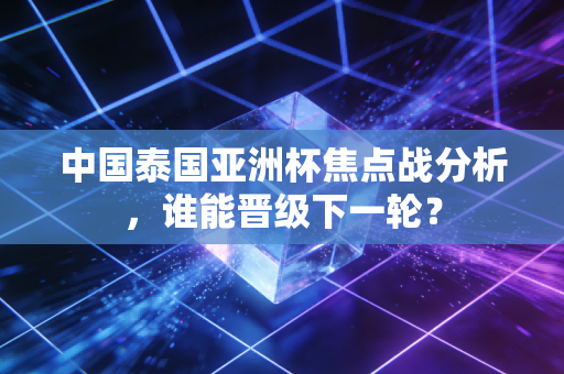 中国泰国亚洲杯焦点战分析，谁能晋级下一轮？