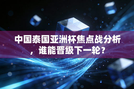 中国泰国亚洲杯焦点战分析，谁能晋级下一轮？