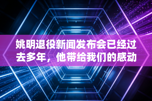 姚明退役新闻发布会已经过去多年，他带给我们的感动依然在！