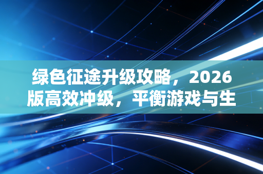 绿色征途升级攻略，2026版高效冲级，平衡游戏与生活的进阶指南