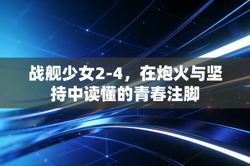 战舰少女2-4，在炮火与坚持中读懂的青春注脚