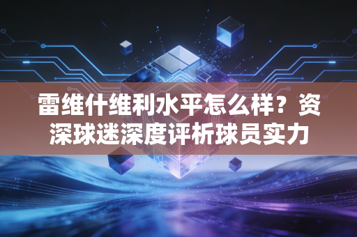雷维什维利水平怎么样？资深球迷深度评析球员实力