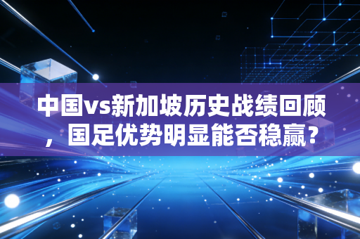 中国vs新加坡历史战绩回顾，国足优势明显能否稳赢？
