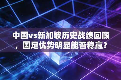 中国vs新加坡历史战绩回顾，国足优势明显能否稳赢？