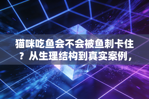 猫咪吃鱼会不会被鱼刺卡住？从生理结构到真实案例，铲屎官必知的吃鱼安全指南