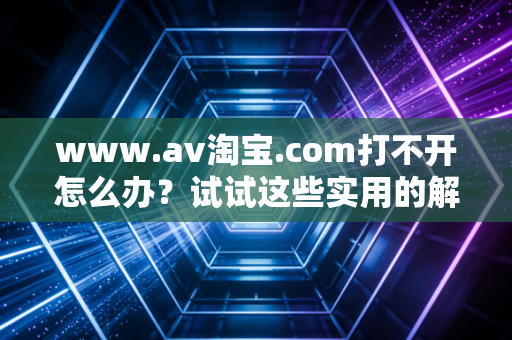 www.av淘宝.com打不开怎么办？试试这些实用的解决办法！