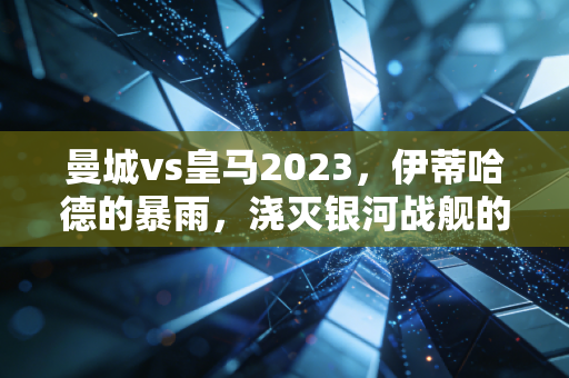 曼城vs皇马2023，伊蒂哈德的暴雨，浇灭银河战舰的欧冠卫冕梦