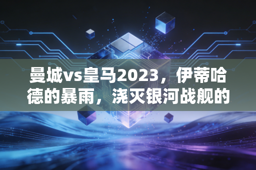 曼城vs皇马2023，伊蒂哈德的暴雨，浇灭银河战舰的欧冠卫冕梦