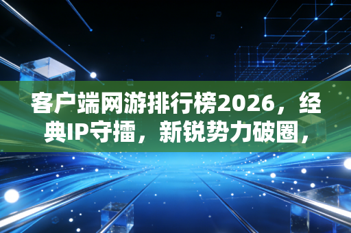 客户端网游排行榜2026，经典IP守擂，新锐势力破圈，多元生态重塑玩家日常