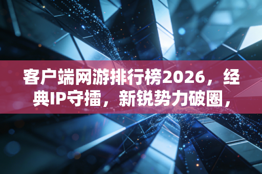 客户端网游排行榜2026，经典IP守擂，新锐势力破圈，多元生态重塑玩家日常