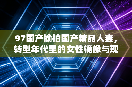 97国产揄拍国产精品人妻，转型年代里的女性镜像与现实共鸣