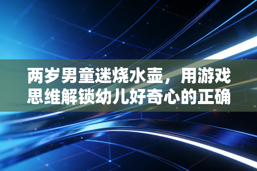 两岁男童迷烧水壶，用游戏思维解锁幼儿好奇心的正确打开方式