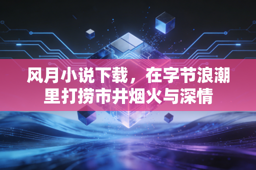 风月小说下载，在字节浪潮里打捞市井烟火与深情