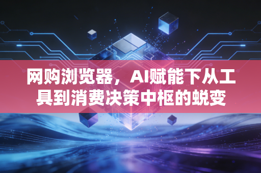 网购浏览器，AI赋能下从工具到消费决策中枢的蜕变