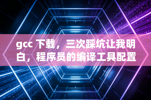 gcc 下载，三次踩坑让我明白，程序员的编译工具配置原来这么讲究