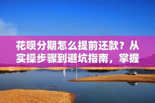 花呗分期怎么提前还款？从实操步骤到避坑指南，掌握资金主动权