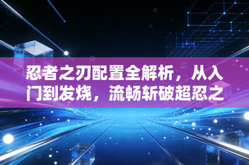 忍者之刃配置全解析，从入门到发烧，流畅斩破超忍之路