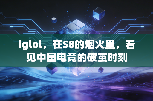 iglol，在S8的烟火里，看见中国电竞的破茧时刻