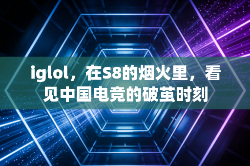 iglol，在S8的烟火里，看见中国电竞的破茧时刻