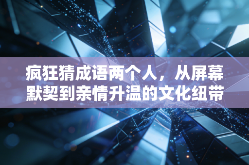 疯狂猜成语两个人，从屏幕默契到亲情升温的文化纽带