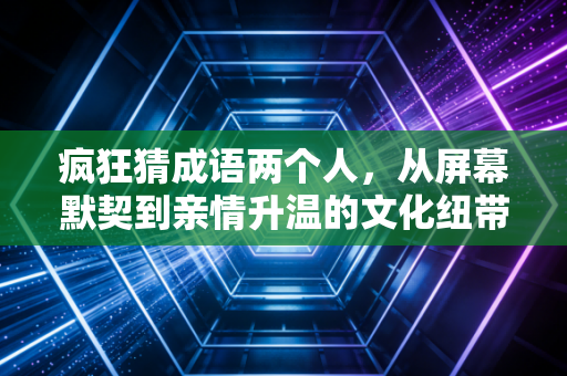 疯狂猜成语两个人，从屏幕默契到亲情升温的文化纽带