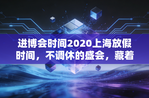 进博会时间2020上海放假时间，不调休的盛会，藏着城市与市民的双向默契