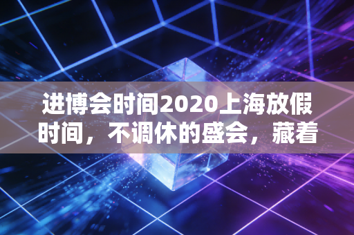 进博会时间2020上海放假时间，不调休的盛会，藏着城市与市民的双向默契