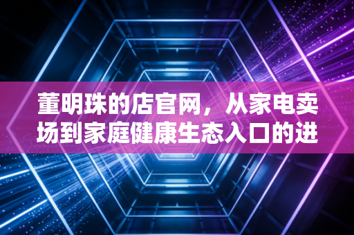 董明珠的店官网,从家电卖场到家庭健康生态入口的进化