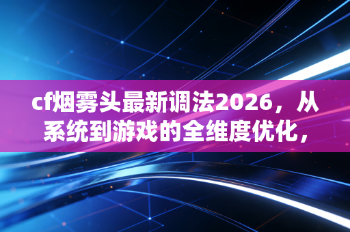 cf烟雾头最新调法2026，从系统到游戏的全维度优化，让你在烟雾里开天眼