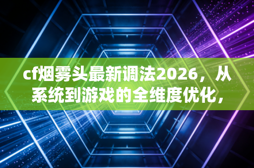 cf烟雾头最新调法2026，从系统到游戏的全维度优化，让你在烟雾里开天眼